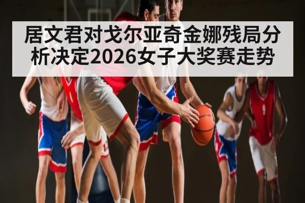 居文君对戈尔亚奇金娜残局分析决定2026女子大奖赛走势