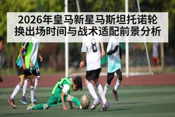 2026年皇马新星马斯坦托诺轮换出场时间与战术适配前景分析